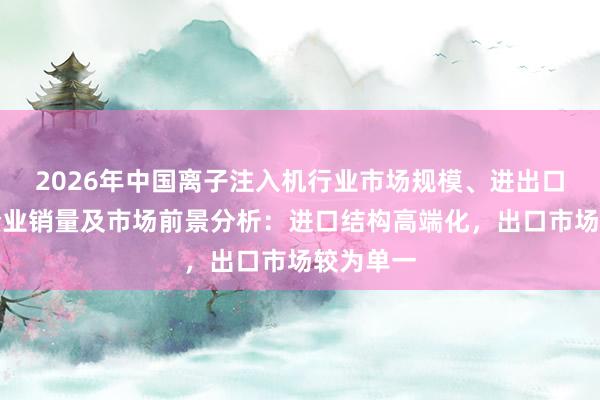 2026年中国离子注入机行业市场规模、进出口、上市企业销量及市场前景分析：进口结构高端化，出口市场较为单一
