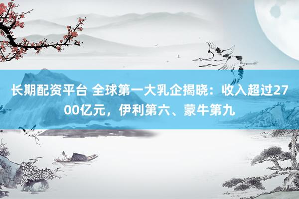 长期配资平台 全球第一大乳企揭晓：收入超过2700亿元，伊利第六、蒙牛第九