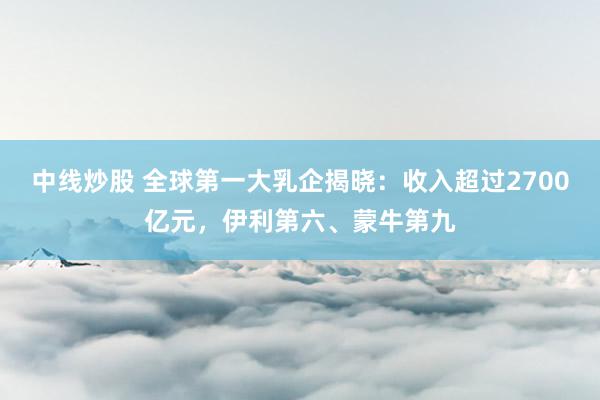 中线炒股 全球第一大乳企揭晓：收入超过2700亿元，伊利第六、蒙牛第九