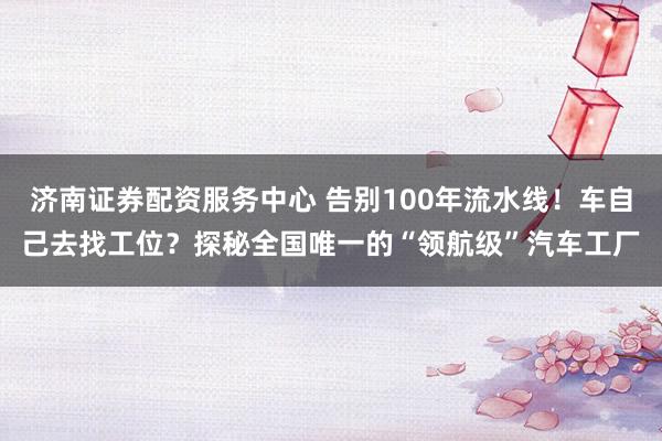 济南证券配资服务中心 告别100年流水线！车自己去找工位？探秘全国唯一的“领航级”汽车工厂