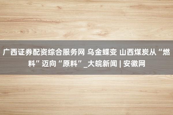 广西证券配资综合服务网 乌金蝶变 山西煤炭从“燃料”迈向“原料”_大皖新闻 | 安徽网