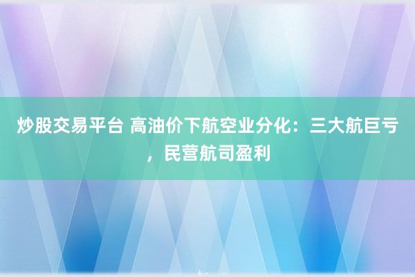 炒股交易平台 高油价下航空业分化：三大航巨亏，民营航司盈利
