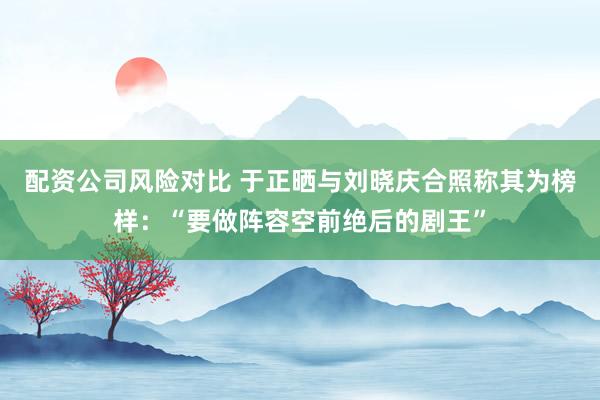 配资公司风险对比 于正晒与刘晓庆合照称其为榜样：“要做阵容空前绝后的剧王”