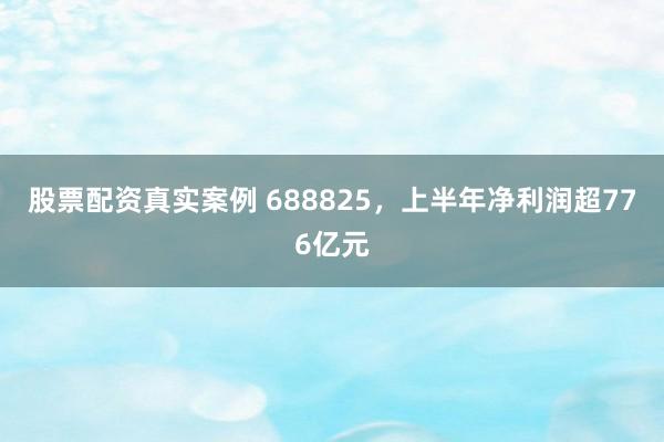 股票配资真实案例 688825，上半年净利润超776亿元