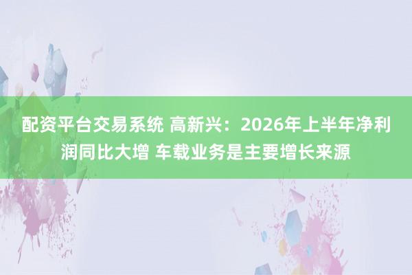 配资平台交易系统 高新兴：2026年上半年净利润同比大增 车载业务是主要增长来源