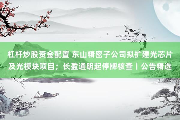 杠杆炒股资金配置 东山精密子公司拟扩建光芯片及光模块项目；长盈通明起停牌核查丨公告精选