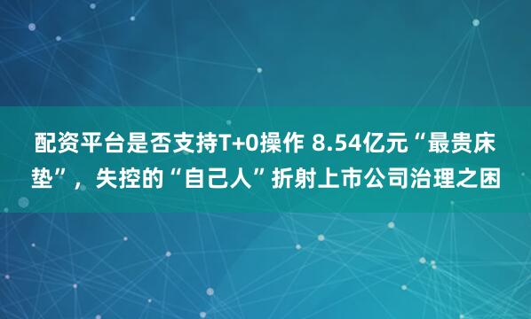 配资平台是否支持T+0操作 8.54亿元“最贵床垫”，失控的“自己人”折射上市公司治理之困