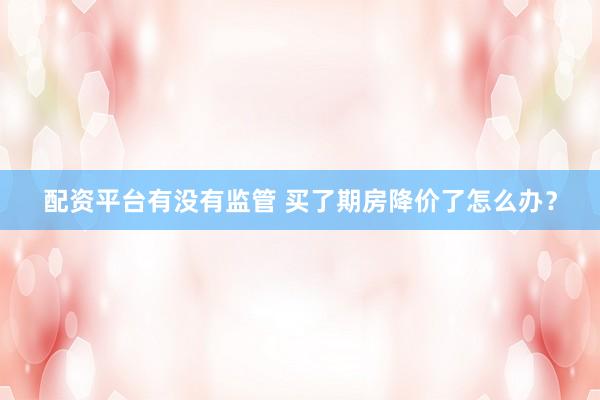配资平台有没有监管 买了期房降价了怎么办？