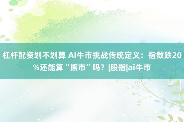 杠杆配资划不划算 AI牛市挑战传统定义：指数跌20%还能算“熊市”吗？|股指|ai牛市