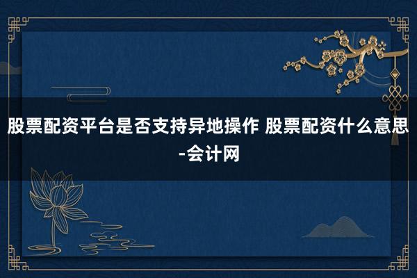 股票配资平台是否支持异地操作 股票配资什么意思-会计网