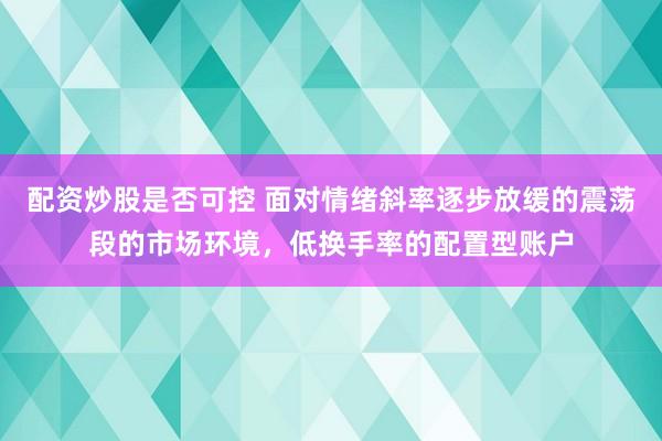配资炒股是否可控 面对情绪斜率逐步放缓的震荡段的市场环境，低换手率的配置型账户