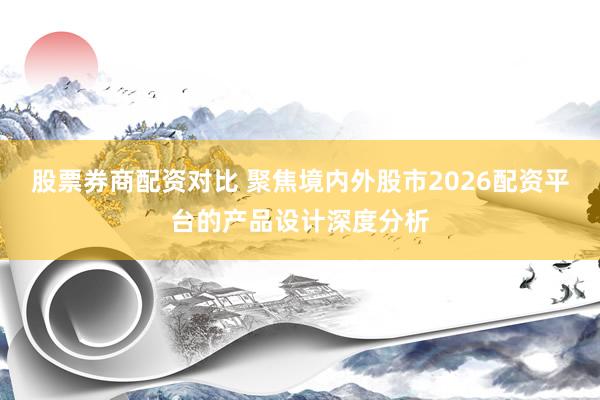 股票券商配资对比 聚焦境内外股市2026配资平台的产品设计深度分析