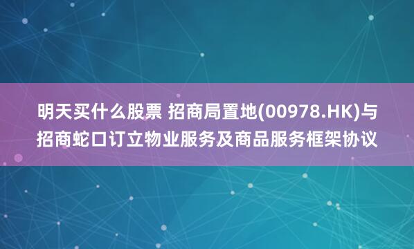 明天买什么股票 招商局置地(00978.HK)与招商蛇口订立物业服务及商品服务框架协议
