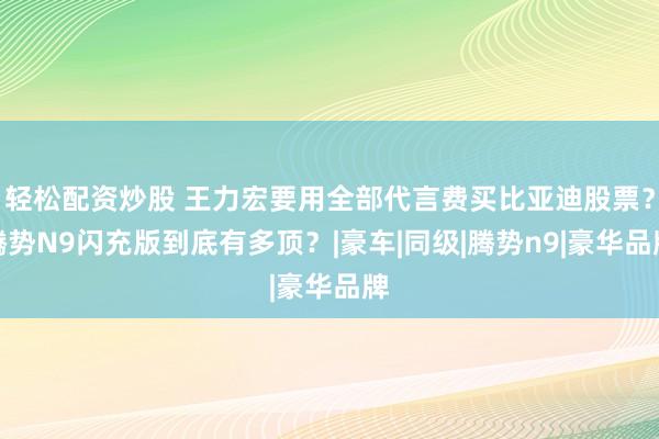 轻松配资炒股 王力宏要用全部代言费买比亚迪股票？腾势N9闪充版到底有多顶？|豪车|同级|腾势n9|豪华品牌