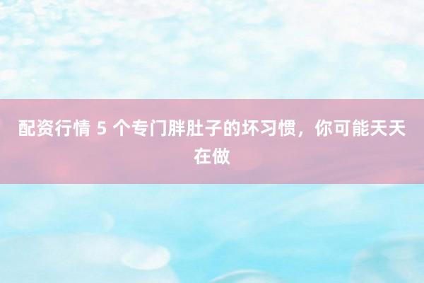 配资行情 5 个专门胖肚子的坏习惯，你可能天天在做