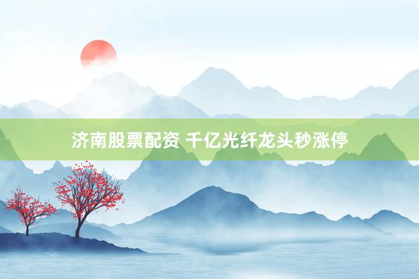 济南股票配资 千亿光纤龙头秒涨停