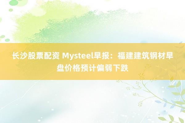 长沙股票配资 Mysteel早报：福建建筑钢材早盘价格预计偏弱下跌