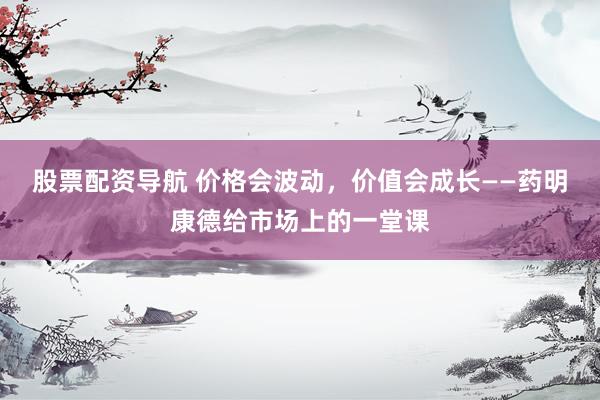 股票配资导航 价格会波动，价值会成长——药明康德给市场上的一堂课