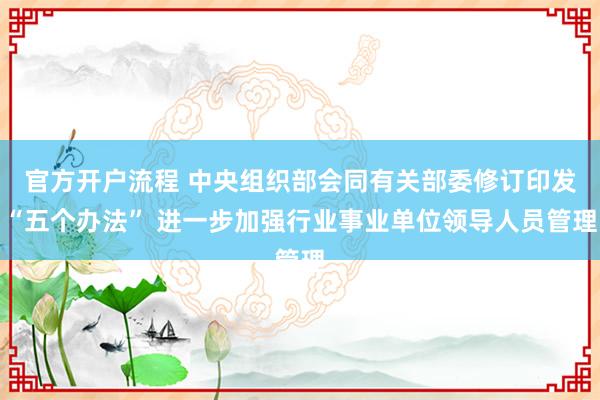 官方开户流程 中央组织部会同有关部委修订印发“五个办法” 进一步加强行业事业单位领导人员管理
