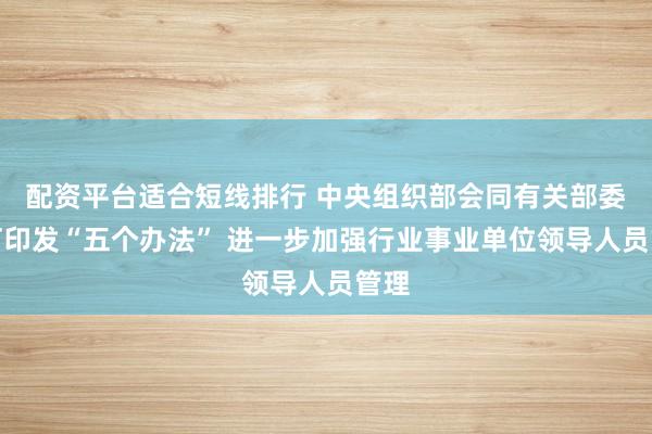 配资平台适合短线排行 中央组织部会同有关部委修订印发“五个办法” 进一步加强行业事业单位领导人员管理