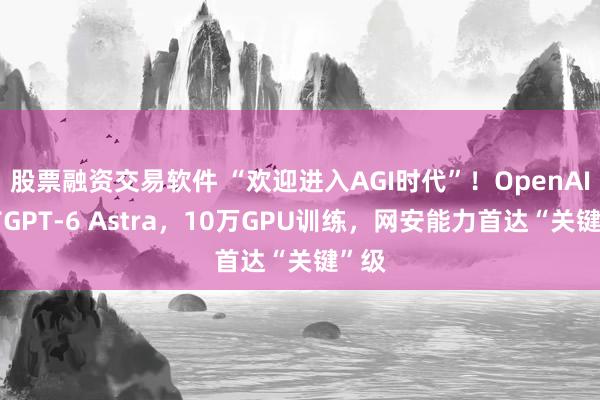 股票融资交易软件 “欢迎进入AGI时代”!OpenAI发布GPT-6 Astra,10万GPU训练,网安能力首达“关键”级