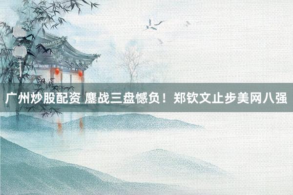 广州炒股配资 鏖战三盘憾负！郑钦文止步美网八强
