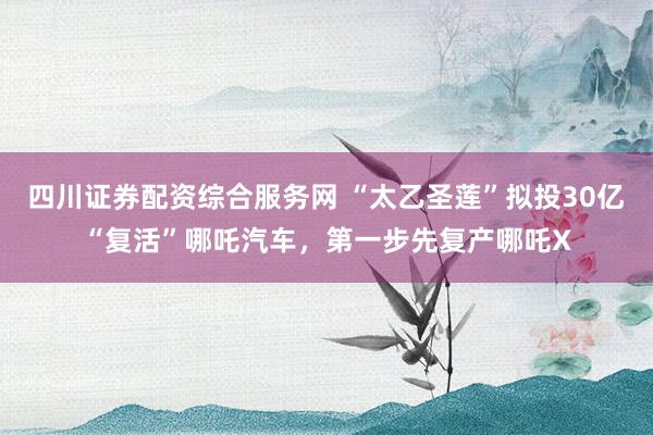四川证券配资综合服务网 “太乙圣莲”拟投30亿“复活”哪吒汽车，第一步先复产哪吒X