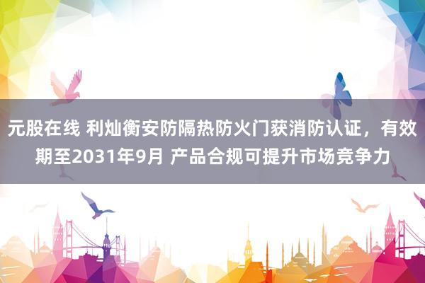 元股在线 利灿衡安防隔热防火门获消防认证，有效期至2031年9月 产品合规可提升市场竞争力