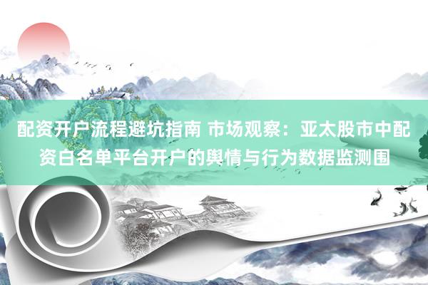 配资开户流程避坑指南 市场观察：亚太股市中配资白名单平台开户的舆情与行为数据监测围