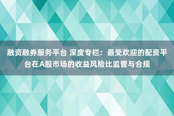 融资融券服务平台 深度专栏：最受欢迎的配资平台在A股市场的收益风险比监管与合规