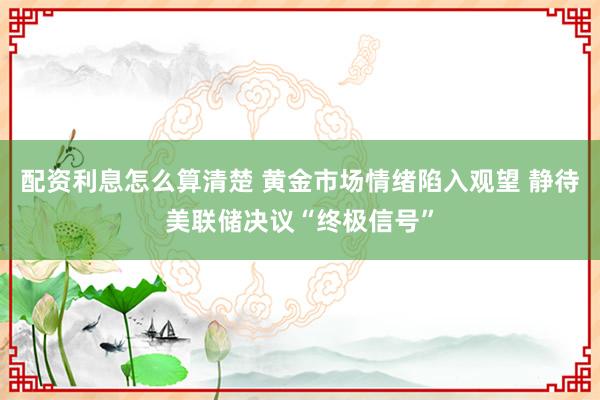 配资利息怎么算清楚 黄金市场情绪陷入观望 静待美联储决议“终极信号”