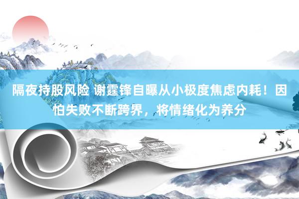 隔夜持股风险 谢霆锋自曝从小极度焦虑内耗！因怕失败不断跨界，将情绪化为养分