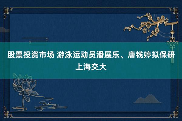 股票投资市场 游泳运动员潘展乐、唐钱婷拟保研上海交大