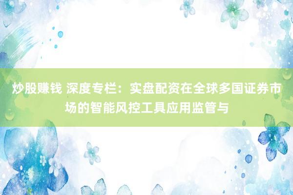 炒股赚钱 深度专栏：实盘配资在全球多国证券市场的智能风控工具应用监管与