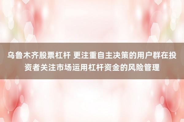 乌鲁木齐股票杠杆 更注重自主决策的用户群在投资者关注市场运用杠杆资金的风险管理