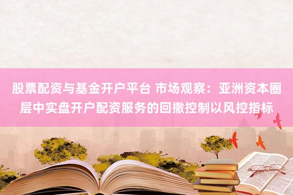 股票配资与基金开户平台 市场观察：亚洲资本圈层中实盘开户配资服务的回撤控制以风控指标