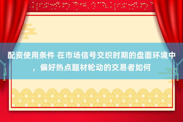 配资使用条件 在市场信号交织时期的盘面环境中，偏好热点题材轮动的交易者如何