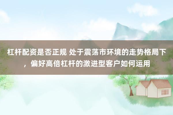 杠杆配资是否正规 处于震荡市环境的走势格局下，偏好高倍杠杆的激进型客户如何运用