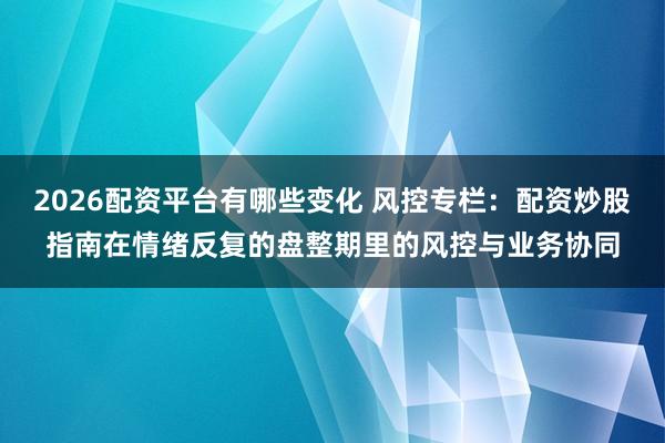 2026配资平台有哪些变化 风控专栏：配资炒股指南在情绪反复的盘整期里的风控与业务协同