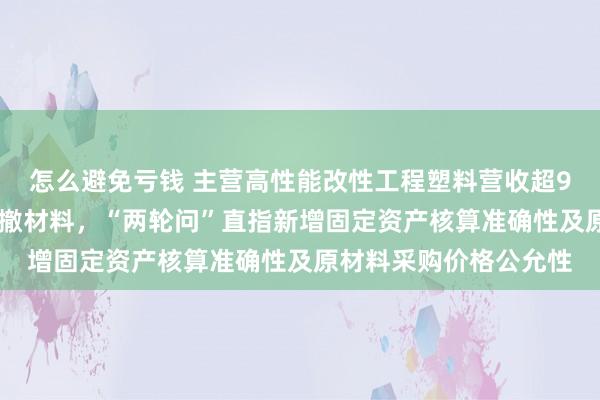 怎么避免亏钱 主营高性能改性工程塑料营收超9亿元，历时近15个月撤材料，“两轮问”直指新增固定资产核算准确性及原材料采购价格公允性