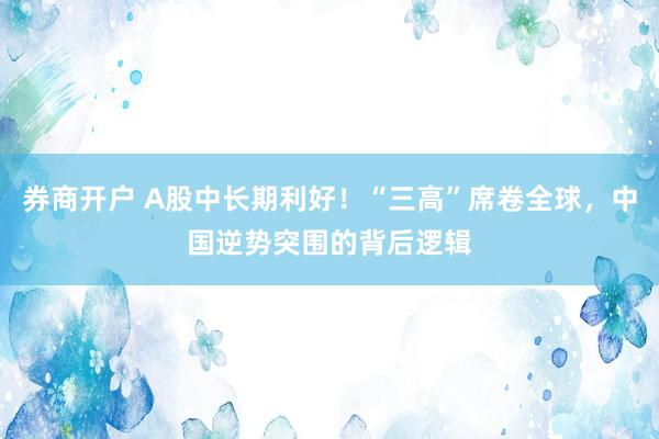 券商开户 A股中长期利好！“三高”席卷全球，中国逆势突围的背后逻辑