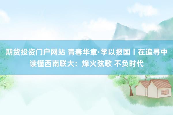 期货投资门户网站 青春华章·学以报国丨在追寻中读懂西南联大：烽火弦歌 不负时代