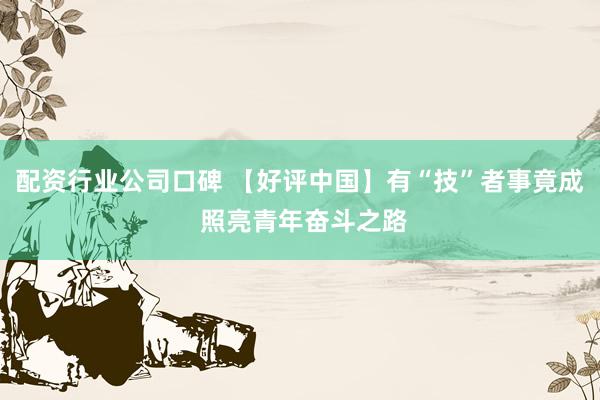 配资行业公司口碑 【好评中国】有“技”者事竟成 照亮青年奋斗之路