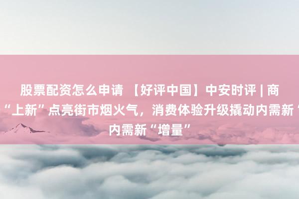 股票配资怎么申请 【好评中国】中安时评 | 商圈场景“上新”点亮街市烟火气，消费体验升级撬动内需新“增量”