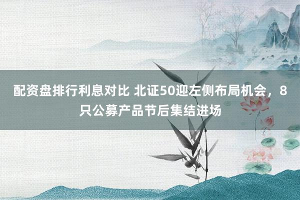 配资盘排行利息对比 北证50迎左侧布局机会，8只公募产品节后集结进场