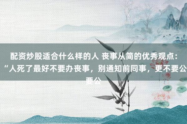 配资炒股适合什么样的人 丧事从简的优秀观点： “人死了最好不要办丧事，别通知前同事，更不要公