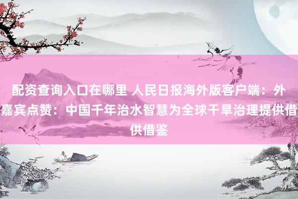 配资查询入口在哪里 人民日报海外版客户端：外国嘉宾点赞：中国千年治水智慧为全球干旱治理提供借鉴