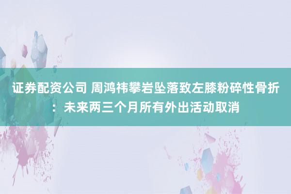 证券配资公司 周鸿祎攀岩坠落致左膝粉碎性骨折:未来两三个月所有外出活动取消