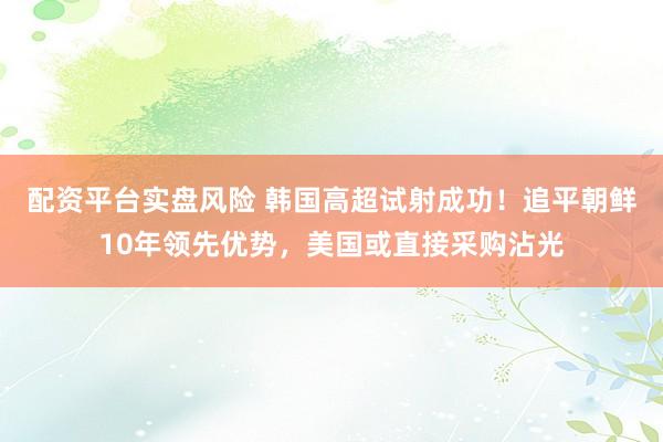 配资平台实盘风险 韩国高超试射成功！追平朝鲜10年领先优势，美国或直接采购沾光