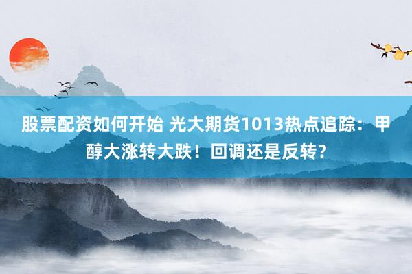 股票配资如何开始 光大期货1013热点追踪：甲醇大涨转大跌！回调还是反转？